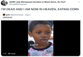 DARK Lady Menopause Donates to Black Dems, Do You? @LadyMenopause I'M DEAD AND I AM NOW IN HEAVEN, EATING CORN prin @sixinchbeys. Aug 4 OMGGGG 1:17 3M views L corn HRIT POUT Therapy TikTok! @doingthings ...