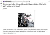 2.6k r/Batman Arkham Posted by u/FrozeninIce248 21 days ago One year ago today, Batman Arkham World was released. What is this sub's opinion on the game? Question ARKHAN WORLD I loved the open world in this game the most because it was a literal world. A world full of criminals and insane people and the updated gameplay from Arkham Knight makes this game the best superhero game of all time. 2
