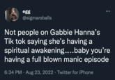 egg @sigmarsballs Not people on Gabbie Hanna's Tik tok saying she's having a spiritual awakening.....baby you're having a full blown manic episode 6:34 PM. Aug 23, 2022 · Twitter for iPhone