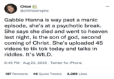 Chloé @chlOtastrophe Gabbie Hanna is way past a manic episode, she's at a psychotic break. She says she died and went to heaven last night, is the son of god, second coming of Christ. She's uploaded 45 videos to tik tok today and talks in riddles. It's WILD. 8:45 PM. Aug 23, 2022. Twitter for iPhone ●●● 187 Retweets 46 Quote Tweets 3,089 Likes