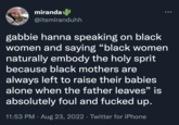 miranda @itsmiranduhh gabbie hanna speaking on black women and saying "black women naturally embody the holy sprit because black mothers are always left to raise their babies alone when the father leaves" is absolutely foul and f----- up. 11:53 PM. Aug 23, 2022 · Twitter for iPhone