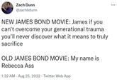 New James Bond Movie vs. Old James Bond Movie Zach Dunn @zachbdunn NEW JAMES BOND MOVIE: James if you can't overcome your generational trauma you'll never discover what it means to truly sacrifice OLD JAMES BOND MOVIE: My name is Rebecca Ass 1:32 AM. Aug 25, 2022. Twitter Web App