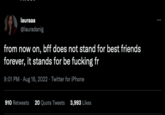 lauraaa @lauradanig from now on, bff does not stand for best friends forever, it stands for be f------ fr 9:01 PM - Aug 16, 2022. Twitter for iPhone 910 Retweets 20 Quote Tweets 3,993 Likes :