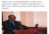 After your presentation and your teacher says "I have a question..." But you don't know s--- about the topic...