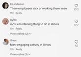 Eli anderson Them employees sick of working there Imao 15h Reply Dylan most entertaining thing to do in illinois 19h Reply View replies (12) ✓ Grant Most engaging activity in Illinois 10h Reply View replies (3) ✓ 1012 O 1717 ତ 112