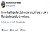 The New York Etm New York Times Pitchbot @DougJBalloon I'm no Joe Rogan fan, but no one should have to talk to Mark Zuckerberg for three hours. 9:03 AM. Aug 26, 2022 Twitter Web App 99 Retweets 4 Quote Tweets 1,711 Likes