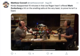 Matthew Connell @matthewconnell · Aug 25 Kinda disappointed 15 minutes in that Joe Rogan hasn't offered Mark Zuckerberg a hit on the smelling salts at the very least, to prove he isn't a lizard. 1 27 4 47 ...