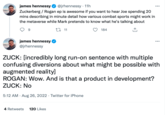 james hennessy @jrhennessy 11h Zuckerberg / Rogan ep is awesome if you want to hear Joe spending 20 mins describing in minute detail how various combat sports might work in the metaverse while Mark pretends to know what he's talking about C 11 9 james hennessy @jrhennessy 184 4 Retweets 120 Likes ... ZUCK: [incredibly long run-on sentence with multiple confusing diversions about what might be possible with augmented reality] ROGAN: Wow. And is that a product in development? ZUCK: No 5:12 AM. Aug 26, 2022. Twitter for iPhone