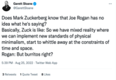 Garett Sloane @GarettSloane Does Mark Zuckerberg know that Joe Rogan has no idea what he's saying? : Basically, Zuck is like: So we have mixed reality where we can implement new standards of physical minimalism, start to whittle away at the constraints of time and space. Rogan: But burritos right? 5:39 PM. Aug 25, 2022. Twitter Web App 3 Retweets 1 Quote Tweet 8 Likes