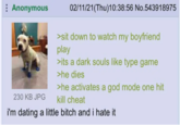 Anonymous 02/11/21(Thu)10:38:56 No.543918975 >sit down to watch my boyfriend play >its a dark souls like type game >he dies >he activates a god mode one hit kill cheat 230 KB JPG i'm dating a little bitch and i hate it