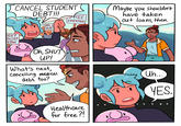 CANCEL STUDENT DEBT!!! DEBT RELIEF NOW 100k in DEBT Oh, SHUT UP! What's next, Cancelling medical debt too? REE EDUCATION Healthcare for free?! Maybe you shouldn't have taken out loans, then. Uh... YES.
