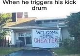 when he triggers his kick drum When he triggers his kick drum WELCOME HOME CHEATER