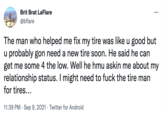 Brit Brat LaFlare @bflare : The man who helped me fix my tire was like u good but u probably gon need a new tire soon. He said he can get me some 4 the low. Well he hmu askin me about my relationship status. I might need to f--- the tire man for tires... 11:39 PM . Sep 9, 2021 Twitter for Android