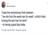 @flowermessiah i hope the revolutionary that tweeted-- "ew she f--- the weed man for weed' -a bitch thats f------ the text man for texts" --is having a good day today 10:11 AM Nov 18, 2019 Twitter for Android