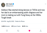 B.W. Carlin @BaileyCarlin Addison Rae started doing dances on TikTok and now her dad is an embarrassing public disgrace and her mom is making out with Yung Gravy at the VMAs. Tough break 8:54 PM - Aug 28, 2022. Twitter for iPhone 3,050 Retweets 472 Quote Tweets 98.7K Likes 27 ↑