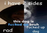 i have 2 sides this dog is f----- up bruh f----- up dog rad