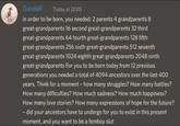 Gandalf Today at 22:05 in order to be born, you needed: 2 parents 4 grandparents 8 great-grandparents 16 second great-grandparents 32 third great-grandparents 64 fourth great-grandparents 128 fifth great-grandparents 256 sixth great-grandparents 512 seventh great-grandparents 1024 eighth great-grandparents 2048 ninth great-grandparents For you to be born today from 12 previous generations you needed a total of 4094 ancestors over the last 400 years. Think for a moment - how many struggles? How many battles? How many difficulties? How much sadness? How much happiness? How many love stories? How many expressions of hope for the future? - did your ancestors have to undergo for you to exist in this present moment, and you want to be a femboy slut