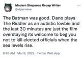 Modern Simpsons Recap Writer @viperwave The Batman was good. Dano plays The Riddler as an autistic lowbie and the last 30 minutes are just the film overstaying its welcome to beg you not to kill elected officials when the sea levels rise. 6:55 AM Mar 6, 2022 Twitter Web App ●