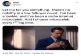 roon @tszzl Let me tell you something. There's no nobility in a low follower count. I've been a lowbie, and I've been a niche internet microceleb. And I choose microceleb every f***ing time. 9:59 PM Oct 12, 2021 Twitter for iPhone ●
