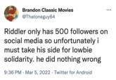 Brandon Classic Movies @Thatoneguy64 Riddler only has 500 followers on social media so unfortunately i must take his side for lowbie solidarity. he did nothing wrong 9:36 PM Mar 5, 2022 · Twitter for Android ●●● ●