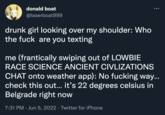 donald boat @laserboat999 drunk girl looking over my shoulder: Who the f--- are you texting ●●● me (frantically swiping out of LOWBIE RACE SCIENCE ANCIENT CIVLIZATIONS CHAT onto weather app): No f------ way... check this out... it's 22 degrees celsius in Belgrade right now 7:31 PM Jun 5, 2022 · Twitter for iPhone