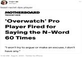 bogur @bOgur least racist dps player MOTHERBOARD TECH BY VICE 'Overwatch' Pro Player Fired for Saying the N-Word 60 Times "I won't try to argue or make an excuse, I don't have any." 11:22 AM. Aug 31, 2022. Twitter for iPhone :