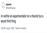 physicist @Finite Physicist im neither an experimentalist nor a theorist but a secret third thing 1:39 PM . Aug 31, 2022. Twitter for Android