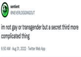 sentient @NEVERLOGGINGOUT im not gay or transgender but a secret third more complicated thing 6:50 AM. Aug 31, 2022 Twitter Web App