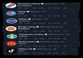 Do BURGER KING Domino's Pizza @dominos 9h pineapple 705 M NASA NASA universe Pepsi @pepsi 7h Cola 165 Burger King burgers 467 1,295 8,330 935 1,781 @NASA 9h McDonald's clown 2,040 492 TikTok US corn 685 14.3K 1 Starbucks Coffee @Starbucks 9h coffee 1,978 @BurgerKing 8h 7,846 10.7K 3,318 9,224 54.7K 2,034 @McDonalds. 9h 34.6K 67.4K @tiktok_us 9h 27.7K ... :