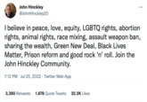 John Hinckley @JohnHinckley20 I believe in peace, love, equity, LGBTQ rights, abortion rights, animal rights, race mixing, assault weapon ban, sharing the wealth, Green New Deal, Black Lives Matter, Prison reform and good rock 'n' roll. Join the John Hinckley Community. 7:12 PM Jul 25, 2022. Twitter Web App 3,390 Retweets 1,678 Quote Tweets 33.2K Likes