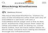 Q CLOUDFLARE Blocking Kiwifarms 09/03/2022 Matthew Prince ||| We have blocked Kiwifarms. Visitors to any of the Kiwifarms sites that use any of Cloudflare's services will see a Cloudflare block page and a link to this post. Kiwifarms may move their sites to other providers and, in doing so, come back online, but we have taken steps to block their content from being accessed through our infrastructure.