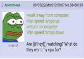 Anon is paranoid | /r/Greentext : Anonymous 9 KB GIF 09/05/22(Mon)13:59:07 No.88456139 >walk away from computer >fan speed ramps up >return to computer >fan speed ramps down Are (((they))) watching? What do they want my cpu for?
