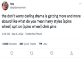 izzy @spidermannwh the don't worry darling drama is getting more and more absurd like what do you mean harry styles [spins wheel] spit on [spins wheel] chris pine 3:46 AM Sep 6, 2022 Twitter for iPhone . 4,558 Retweets 294 Quote Tweets 77K Likes 27 ↑