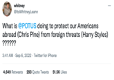 whitney @ItsWhitney Leann What is @POTUS doing to protect our Americans abroad (Chris Pine) from foreign threats (Harry Styles) ?????? 3:41 AM Sep 6, 2022. Twitter for iPhone 4,649 Retweets 293 Quote Tweets 51.5K Likes
