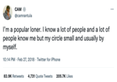 CAM @camrantula I'm a popular loner. I know a lot of people and a lot of people know me but my circle small and usually by myself. 10:14 PM. Feb 27, 2018. Twitter for iPhone 83.9K Retweets 4,731 Quote Tweets 205.7K Likes