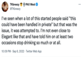 TKbreezy @TKbreezy PAX West I've seen when a lot of this started people said "this could have been handled in private" but that was the issue, it was attempted to. I'm not even close to Elegant like that and have told him on at least two occasions stop drinking so much or at all. 10:09 PM Sep 6, 2022 Twitter Web App