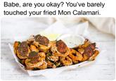 Babe, are you okay? You've barely touched your fried Mon Calamari. SVA HER