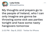 Lady Emily @GreatCheshire My thoughts and prayers go to the people of Ireland, who I can only imagine are gonna be throwing some sick ass parties tonight and have some nasty hangovers tomorrow 2:02 PM. Sep 8, 2022 Twitter for iPhone ...