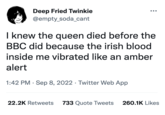 Deep Fried Twinkie @empty_soda_cant I knew the queen died before the BBC did because the irish blood inside me vibrated like an amber alert 1:42 PM . Sep 8, 2022 Twitter Web App · 22.2K Retweets 733 Quote Tweets 260.1K Likes