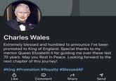 Charles Wales Extremely blessed and humbled to announce I've been promoted to King of England. Special thanks to my mentor Queen Elizabeth II for guiding me over these last 70 years. May you Rest In Peace. Looking forward to the next chapter of this journey! #King #Promotion #Royalty #BlessedAF a Share ✔ Like → Comment Send