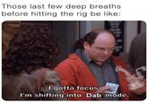 Those last few deep breaths before hitting the rig be like: I gotta focus. I'm shifting into Dab mode.