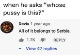 when he asks "whose p---- is this?" Devix 1 year ago All of it belongs to Serbia. 1.7K View 47 replies REPLY