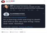 Top V @VaushV tara @commietarawrist - 2d Why do white non binary people act like being non binary cancels out their whiteness 132K 780 14.3K frank6988441522 @frank6988441522 Replying to @commietarawrist Im a starving child starving to death and this is the very last thing i have ever read. Gootbye. 11:10 AM - 3/21/22 Twitter for iPhone 1:15 AM. Aug 1, 2022 Twitter Web App 780 Retweets 23 Quote Tweets 21.6K Likes