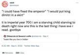 mint @mintsoir "i could have fixed the emperor" "i would put king dimitri in a skirt" it is imperial year 700 i am a starving child starving to death right now ans this is the last thing i have ever read. gootbye Ottservia @Severa's wife @ottservia Sep 4 Tweet like you live in fodlan 6:32 AM Sep 5, 2022 Twitter Web App 96 Retweets 230 Likes :