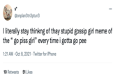 Go Piss, Girl S* @onplan3tn3ptun3 : I literally stay thinkng of thay stupid gossip girl meme of the "go piss girl" every time i gotta go pee 1:21 AM - Oct 8, 2021 Twitter for iPhone 10 Retweets 51 Likes