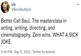 Lin @BookBuddyLin Better Call Saul. The masterclass in acting, writing, directing, and cinematography. Zero wins. WHAT A SICK JOKE. 11:50 PM. Sep 12, 2022. Twitter for Android