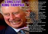 LONG LIVE KING TAMPAX Charles: Oh. God. I'll just live inside your trousers or something. It would be much easier! Camilla: what are you going to turn into, a pair of knickers? Charles: Or, God forbid a Tampax. Just my luck! Camilla: You are a complete idiot. Oh, what a wonderful idea. Charles: My luck to be chucked down the lavatory and go on and on forever swirling round on the top, never going down. Camilla: Oh, Darling! Charles: Until the next one comes through. Camilla: Oh, perhaps you could come back as a box. Charles: What sort of box? Camilla: A box of Tampax, so you could just keep going. eyouresdlazy