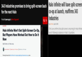 343 Industries promises to bring split-screen back for the next Halo Posted 6 years ago by Peter Glagowski HALO INFINITE Halo Infinite Won't Get Split-Screen Co-Op, But Players Have Worked Out How to Do It Now Split-Screen, uh, finds a way. Hy Adam Hankhurst Updated: Sep 2022 10:34 pm Posted: Sep 5, 2072 1054 pm. Following the news that Halo Infinite will no longer be getting split-screen local co-op, some 279 Halo Infinite will have split-screen co-op at launch, reaffirms 343 Industries By Josh West July 23, 2020 Chris Lee confirms that split-screen is returning for Halo Infinite launch following its absence in Halo 5: Guardians
