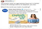 Kathryn Gibes @TransSalamander The thing is when an egg hatches there isn't a 50/50 chance of it being a bird or an elephant, you see. What if the world was made of pudding? Mail Online Daily Mail Online @MailOnli... 16s Conservative publisher Brave Books launches with anti-trans children's book 'Elephants are Not Birds' Elephants Are Not Birds Y BRAVE BOOKS FAShley St. Cla Saza One: Book 1 • dailymail.co.uk Brave Books launches with anti-trans book 'Elephants are Not Birds' ... |