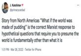 J. Katsfoter @primarycatdad ... Story from North Americas "What if the world was made of pudding" is the correct Marxist response to hypothetical questions that require you to presume the world is fundamentally other than what it is 1:01 PM Mar 28, 2022. Twitter for iPhone